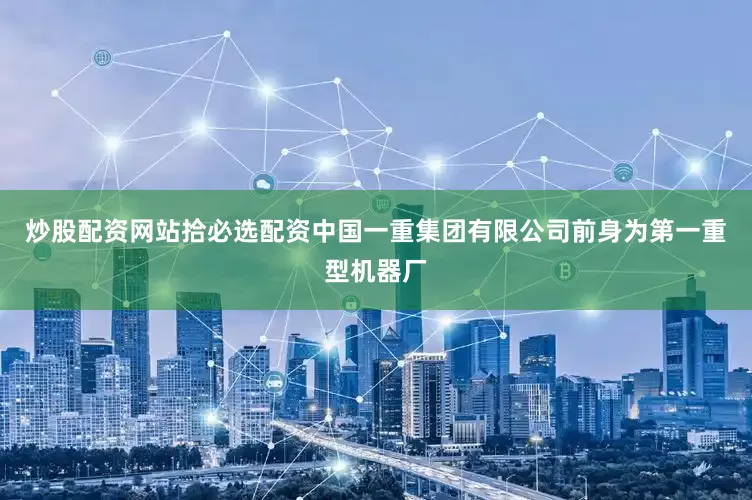 炒股配资网站拾必选配资中国一重集团有限公司前身为第一重型机器厂