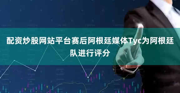 配资炒股网站平台赛后阿根廷媒体Tyc为阿根廷队进行评分